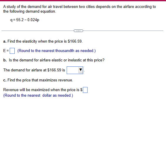 A study of the demand for air travel between two cities depends on the airfare according to
the following demand equation.
q=55.2-0.024p
a. Find the elasticity when the price is $166.59.
E= (Round to the nearest thousandth as needed.)
b. Is the demand for airfare elastic or inelastic at this price?
The demand for airfare at $166.59 is
c. Find the price that maximizes revenue.
Revenue will be maximized when the price is $
(Round to the nearest dollar as needed.)