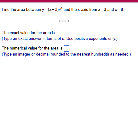 Find the area between y=(x-3)e* and the x-axis from x=3 and x = 8.
The exact value for the area is
(Type an exact answer in terms of e. Use positive exponents only.)
The numerical value for the area is
(Type an integer or decimal rounded to the nearest hundredth as needed.)