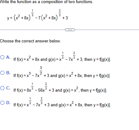 Write the function as a composition of two functions.
1
2
y= (x² +8x) ³ - 7(x² +8x)³ +3
x² + 8x) ³
Choose the correct answer below.
O A.
O B.
O C.
1
2
f f(x)=x² + 8x and g(x)=x³ - 7x³ +3, then y = f[g(x)].
3
3
If f(x) = x³ - 7x² +3 and g(x)=x² +8x, then y = f[g(x)].
1
2
If f(x) = 8x³ - 56x³ +3 and g(x)=x², then y = f[g(x)].
1
2
OD. If f(x)=x
If f(x)=x³ - 7x³ +3 and g(x)=x² + 8x, then y = f[g(x)].