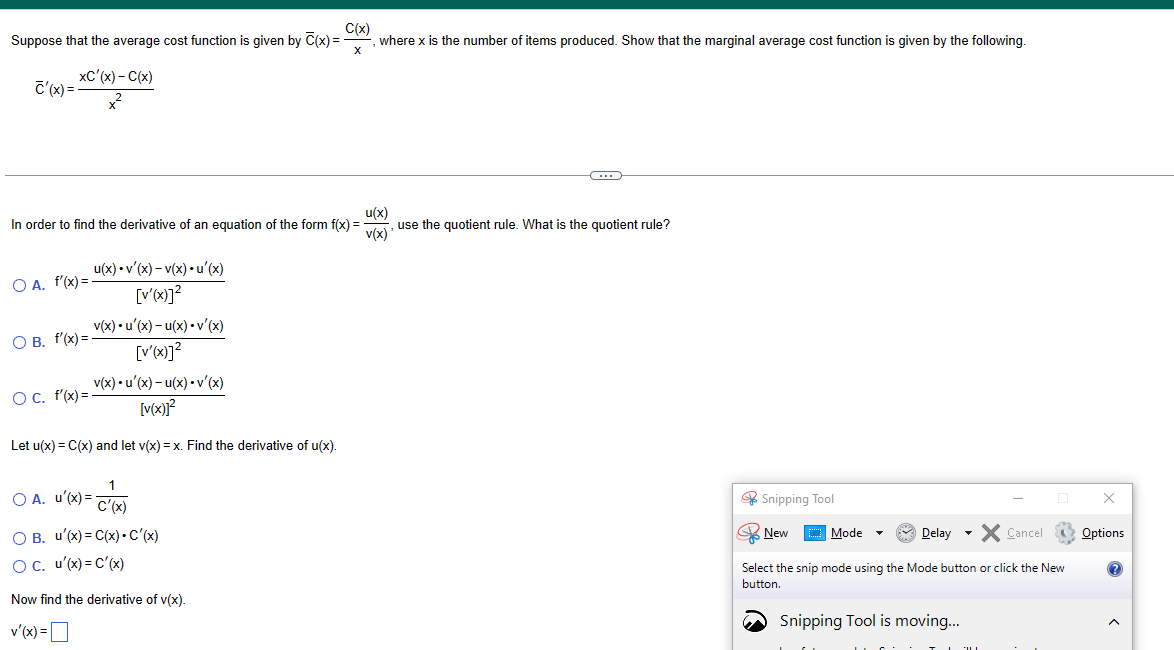 C(x)
Suppose that the average cost function is given by C(x)=
X
xC'(x) - C(x)
+²
c'(x)=
In order to find the derivative of an equation of the form f(x) =
u(x)
v(x)
OA. f'(x) =
O B. f'(x)=
u(x)
O c. f'(x) =
v(x)
v'(x) - v(x) u'(x)
[v'(x)]²
u'(x) - u(x) • v'(x)
[V'(x)]²
v(x) •u'(x) - u(x) • v'(x)
[v(x)]²
Let u(x) = C(x) and let v(x) = x. Find the derivative of u(x).
where x is the number of items produced. Show that the marginal average cost function is given by the following.
O A. u'(x) = C'(x)
O B. u'(x) = C(x). C'(x)
O C. u'(x) = C'(x)
Now find the derivative of v(x).
v'(x) =
(...)
use the quotient rule. What is the quotient rule?
Snipping Tool
Delay X Cancel
Select the snip mode using the Mode button or click the New
button.
New
→
Mode
Snipping Tool is moving...
x
Options