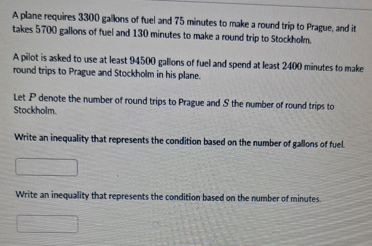 A plane requires 3300 gallons of fuel and 75 minutes to make a round trip to Prague, and it
takes 5700 gallons of fuel and 130 minutes to make a round trip to Stockholm.
A pilot is asked to use at least 94500 gallons of fuel and spend at least 2400 minutes to make
round trips to Prague and Stockholm in his plane.
Let P denote the number of round trips to Prague and S the number of round trips to
Stockholm.
Write an inequality that represents the condition based on the number of gallons of fuel.
Write an inequality that represents the condition based on the number of minutes.