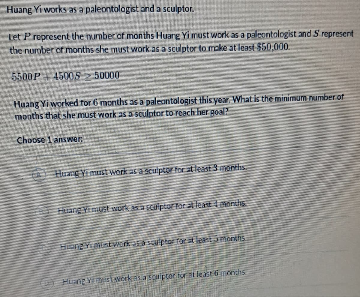 Huang Yi works as a
paleontologist and a sculptor.
Let P represent the number of months Huang Yi must work as a paleontologist and S represent
the number of months she must work as a sculptor to make at least $50,000.
5500P+4500S > 50000
Huang Yi worked for 6 months as a paleontologist this year. What is the minimum number of
months that she must work as a sculptor to reach her goal?
Choose 1 answer:
Huang Yi must work as a sculptor for at least 3 months.
Huang Yi must work as a sculptor for at least 4 months.
Huang Yi must work as a sculptor for at least 5 months.
Huang Yi must work as a sculptor for at least 6 months.