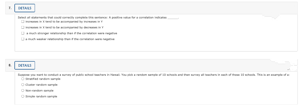 7.
DETAILS
Select all statements that could correctly complete this sentence: A positive value for a correlation indicates
O increases in X tend to be accompanied by increases in Y
O increases in X tend to be accompanied by decreases in Y
O a much stronger relationship than if the correlation were negative
O a much weaker relationship than if the correlation were negative
8.
DETAILS
--
Suppose you want to conduct a survey of public school teachers in Hawaii. You pick a random sample of 10 schools and then survey all teachers in each of those 10 schools. This is an example of a:
O Stratified random sample
O Cluster random sample
O Non-random sample
O Simple random sample
