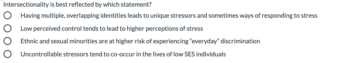 Intersectionality is best reflected by which statement?
O Having multiple, overlapping identities leads to unique stressors and sometimes ways of responding to stress
O Low perceived control tends to lead to higher perceptions of stress
O Ethnic and sexual minorities are at higher risk of experiencing "everyday" discrimination
O Uncontrollable stressors tend to co-occur in the lives of low SES individuals
