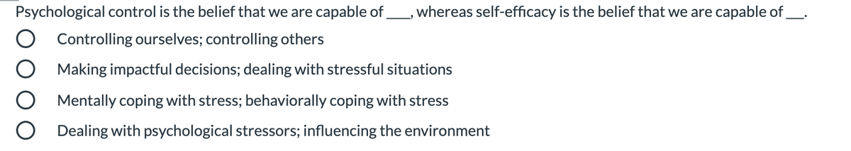 Psychological control is the belief that we are capable of, whereas self-efficacy is the belief that we are capable of_.
Controlling ourselves; controlling others
Making impactful decisions; dealing with stressful situations
Mentally coping with stress; behaviorally coping with stress
Dealing with psychological stressors; influencing the environment
