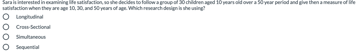 Sara is interested in examining life satisfaction, so she decides to follow a group of 30 children aged 10 years old over a 50 year period and give then a measure of life
satisfaction when they are age 10, 30, and 50 years of age. Which research design is she using?
Longitudinal
O Cross-Sectional
O Simultaneous
O Sequential
