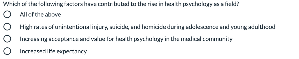 Which of the following factors have contributed to the rise in health psychology as a field?
O All of the above
O High rates of unintentional injury, suicide, and homicide during adolescence and young adulthood
O Increasing acceptance and value for health psychology in the medical community
O Increased life expectancy
