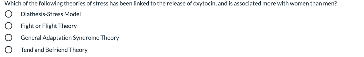 Which of the following theories of stress has been linked to the release of oxytocin, and is associated more with women than men?
Diathesis-Stress Model
Fight or Flight Theory
General Adaptation Syndrome Theory
Tend and Befriend Theory
