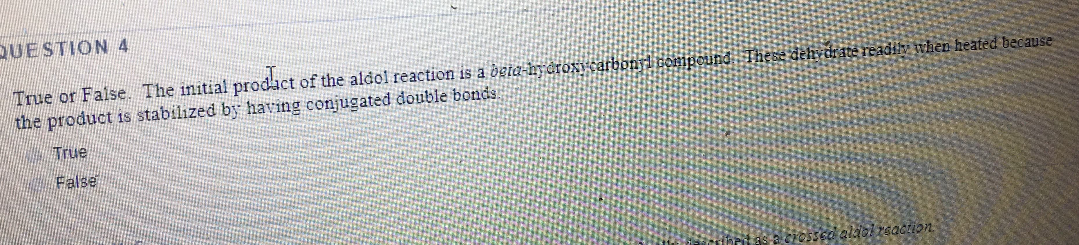 UESTION 4
True or False. The initial prodact of the aldol reaction is a beta-hydroxycarbonyl compound. These dehydrate readily when heated because
the product is stabilized by having conjugated double bonds.
True
False
dascribed as a crossed aldol reaction.
