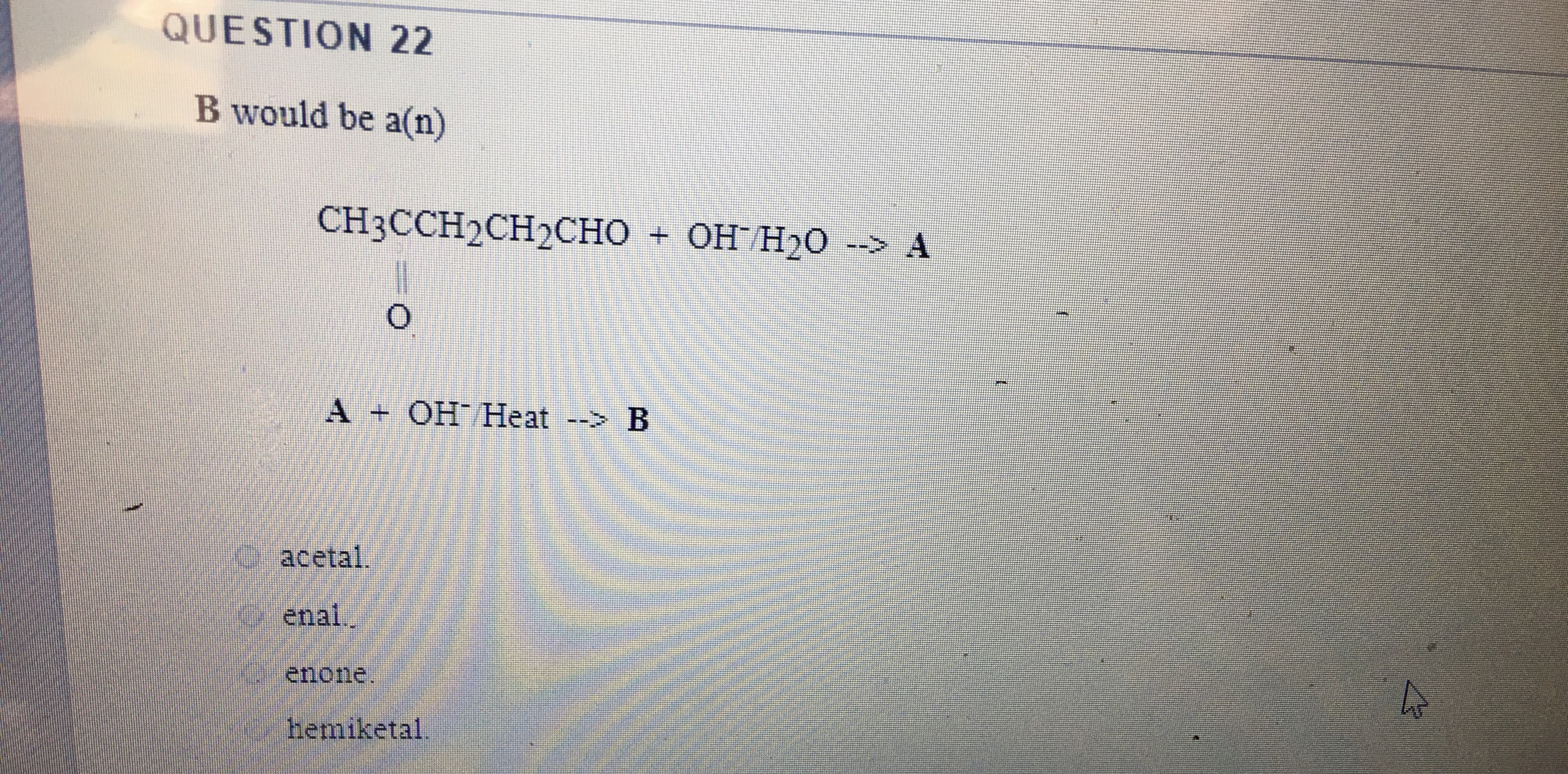 QUESTION 22
B would be a(n)
CH3CCH2CH2CHO
+ OH H2O --> A
A + OH Heat --> B
acetal.
enal.
enone.
hemiketal
