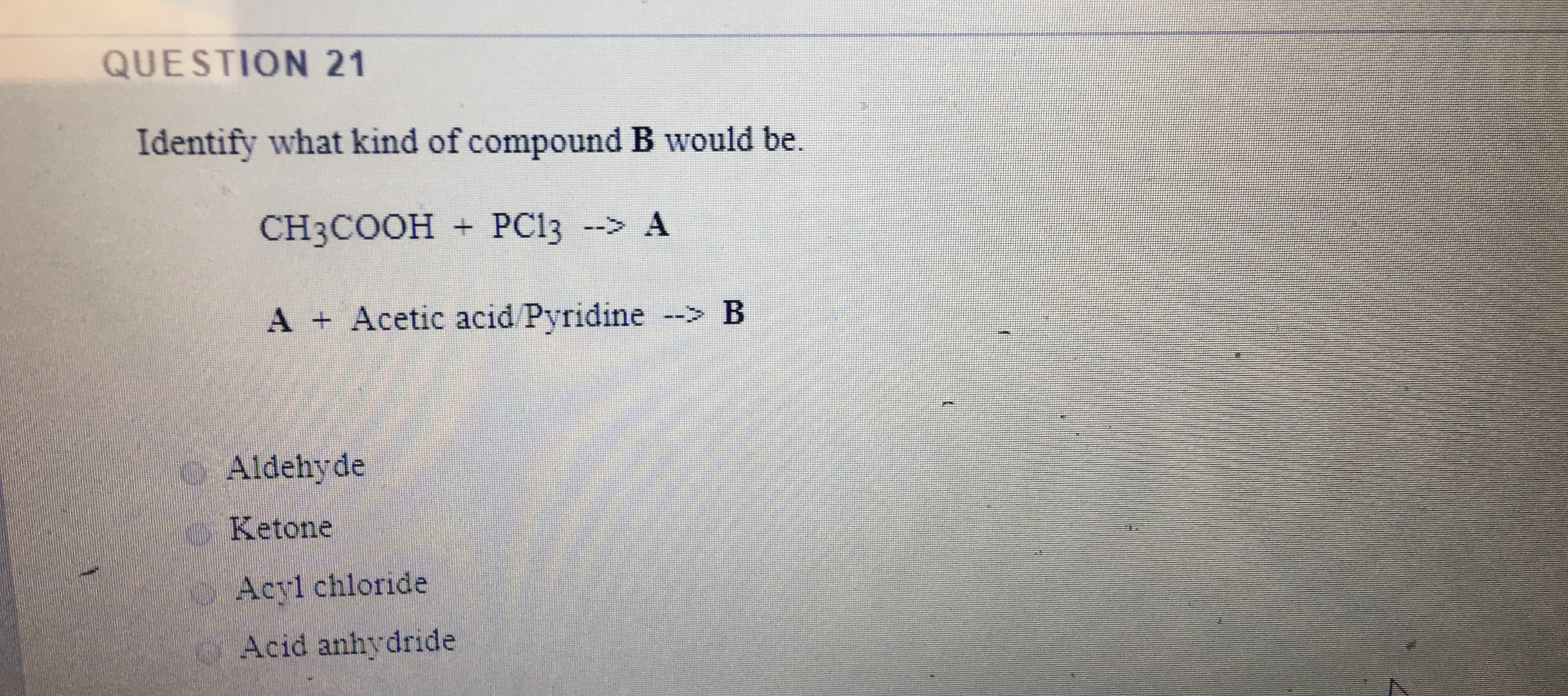 Identify what kind of compound B would be.
CH3COOH + PC13
A + Acetic acid/Pyridine --> B
oAldehyde
o Ketone
Acyl chloride
Acid anhydride
