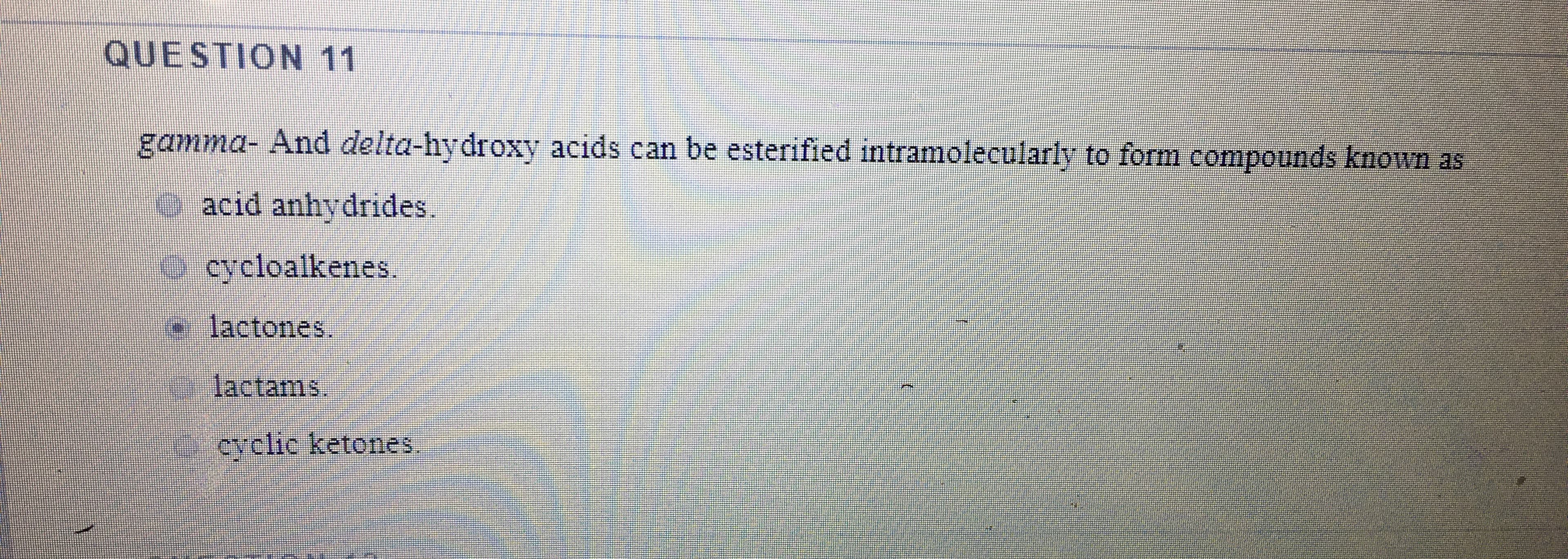 QUESTION 11
gamma- And delta-hydroxy acids can be esterified intramolecularly to form compounds known as
e acid anhydrides.
Ocycloalkenes.
e
lactones.
lactams.
cyclic ketones.
