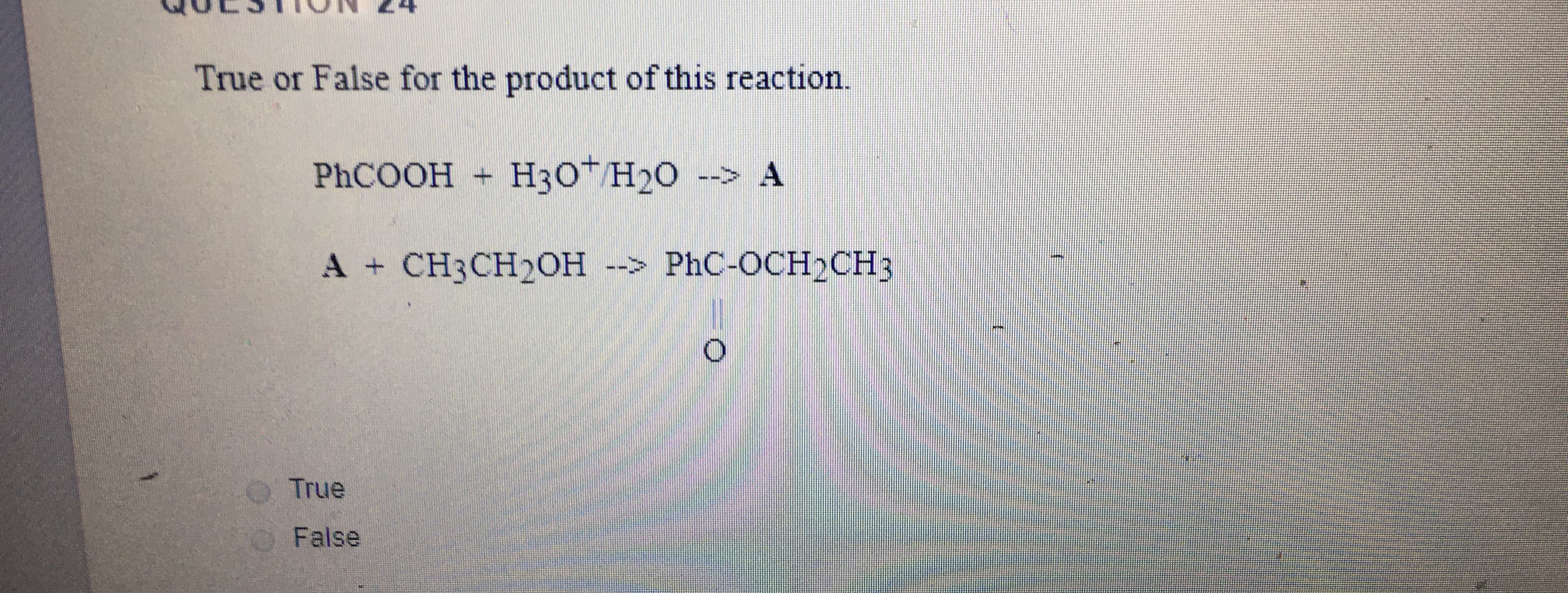 True or False for the product of this reaction.
PHCOOH H3OT H20 --> A
A + CH3CH20H --> PhC-OCH2CH3
True
O False
