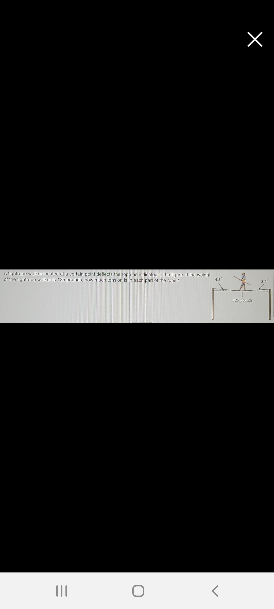 A tightrope walker located at a certain point deflects the rope as indicated in the figure. If the weight
of the tightrope walker is 125 pounds, how much tension is in each part of the rope?
4.50
3.5°
125 pounds
