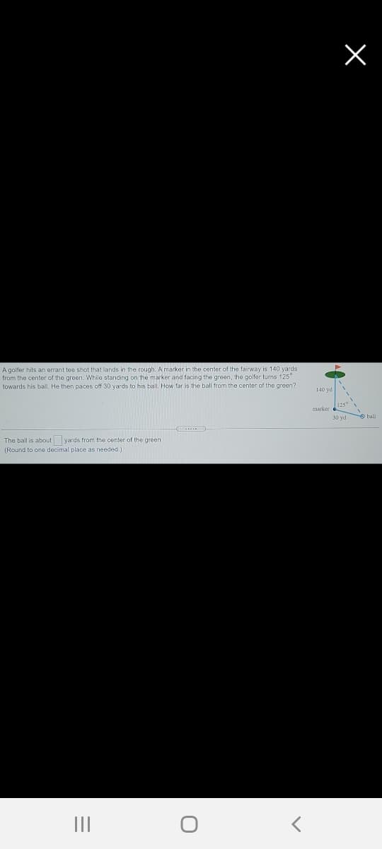 A golfer hits an errant tee shot that lands in the rough. A marker in the center of the fairway is 140 yards
from the center of the green. While standing on the marker and facing the green, the golfer turns 125"
towards his balI, He then paces off 30 yards to his ball. How far is the ball from the center of the green?
140 yd
marker
O ball
The ball is about yards from the center of the green.
(Round to one decimal place as needed.)
III
