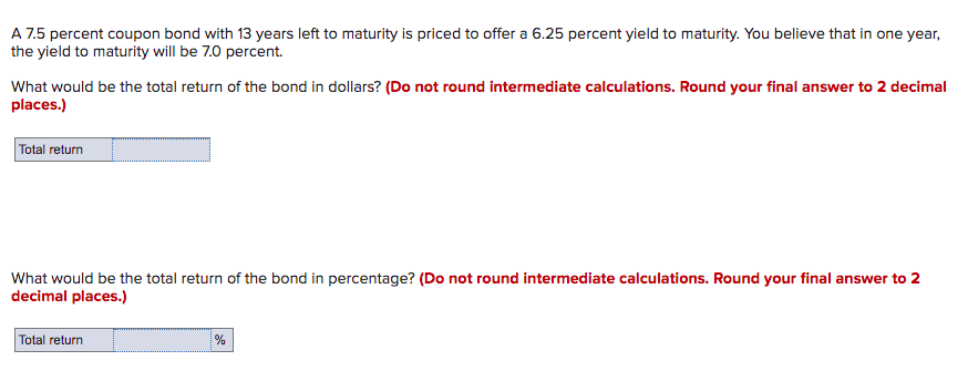 A 7.5 percent coupon bond with 13 years left to maturity is priced to offer a 6.25 percent yield to maturity. You believe that in one year,
the yield to maturity will be 7.0 percent.
What would be the total return of the bond in dollars? (Do not round intermediate calculations. Round your final answer to 2 decimal
places.)
Total return
What would be the total return of the bond in percentage? (Do not round intermediate calculations. Round your final answer to 2
decimal places.)
Total return
%