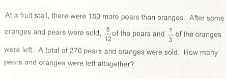 At a fruit stall, there were 180 more pears than oranges. After some
oranges and pears were sold, of the pears and of the oranges
12
were left. A total of 270 pears and oranges were sold. How many
pears and oranges were left altogether?
