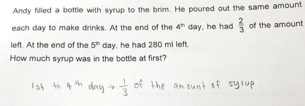 Andy filled a bottle with syrup to the brim. He poured out the same amount
each day to make drinks. At the end of the 4th day, he had of the amount
left. At the end of the 5th day, he had 280 ml left.
How much syrup was in the bottle at first?
Ist to 4 th day of the
am ount of syrup
