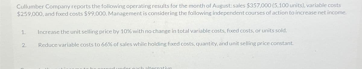 Cullumber Company reports the following operating results for the month of August: sales $357,000 (5,100 units), variable costs
$259,000, and fixed costs $99,000. Management is considering the following independent courses of action to increase net income.
1.
Increase the unit selling price by 10% with no change in total variable costs, fixed costs, or units sold.
2.
Reduce variable costs to 66% of sales while holding fixed costs, quantity, and unit selling price constant.
red under each alternative