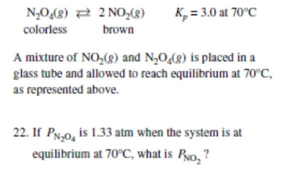 N,0(g) a 2 NO,8)
K, = 3.0 at 70°C
colorless
brown
A mixture of NO,(g) and N,O,(8) is placed in a
glass tube and allowed to reach equilibrium at 70°C,
as represented above.
22. If PN-0, is 1.33 atm when the system is at
equilibrium at 70°C, what is Ro, ?
