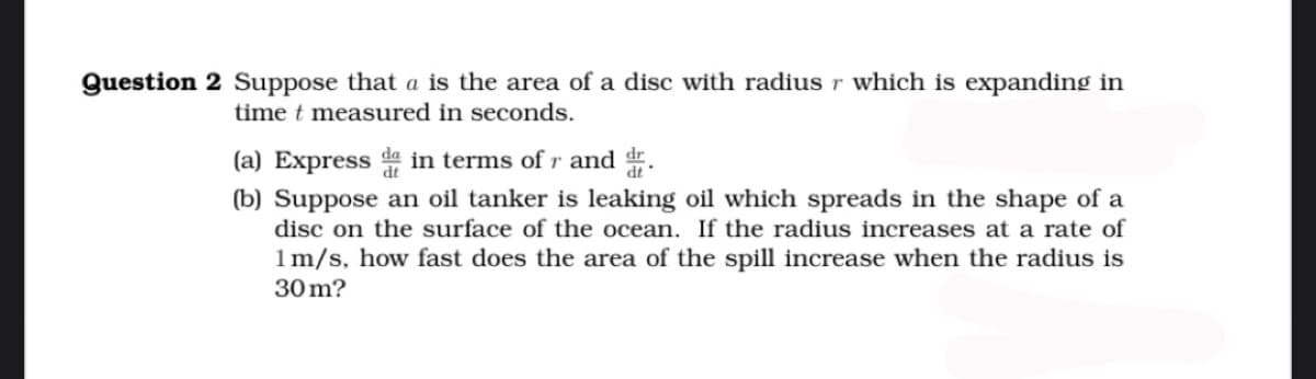 Question 2 Suppose that a is the area of a disc with radius r which is expanding in
time t measured in seconds.
(a) Express da in terms of r and dr.
(b) Suppose an oil tanker is leaking oil which spreads in the shape of a
disc on the surface of the ocean. If the radius increases at a rate of
1 m/s, how fast does the area of the spill increase when the radius is
30m?