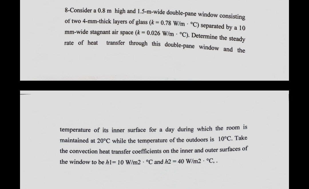 8-Consider a 0.8 m high and 1.5-m-wide double-pane window consisting
of two 4-mm-thick layers of glass (k = 0.78 W/m °C) separated by a 10
mm-wide stagnant air space (k = 0.026 W/m . °C). Determine the steady
transfer through this double-pane window and the
rate of heat
temperature of its inner surface for a day during which the room is
maintained at 20°C while the temperature of the outdoors is 10°C. Take
the convection heat transfer coefficients on the inner and outer surfaces of
the window to be h1= 10 W/m2 °C and h2 = 40 W/m2 °C, .