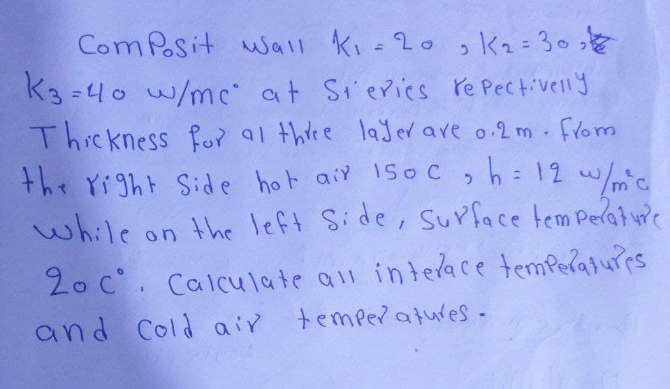 Composit Wall K₁ = 20, K₂=30₂
K3=40 w/mc at Steries repectively
Thickness for at three layer are 0.2m. from
the right side hot air 150c, h = 12 w/mc
while on the left Side, Surface temperature
20 c°. Calculate all interace temperatures
and Cold air temperatures-