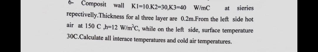 6- Composit wall K1=10.K2=30,K3=40 W/mC at sieries
repectivelly.Thickness for al three layer are 0.2m.From the left side hot
air at 150 C ,h=12 W/m²C, while on the left side, surface temperature
30C.Calculate all interace temperatures and cold air temperatures.