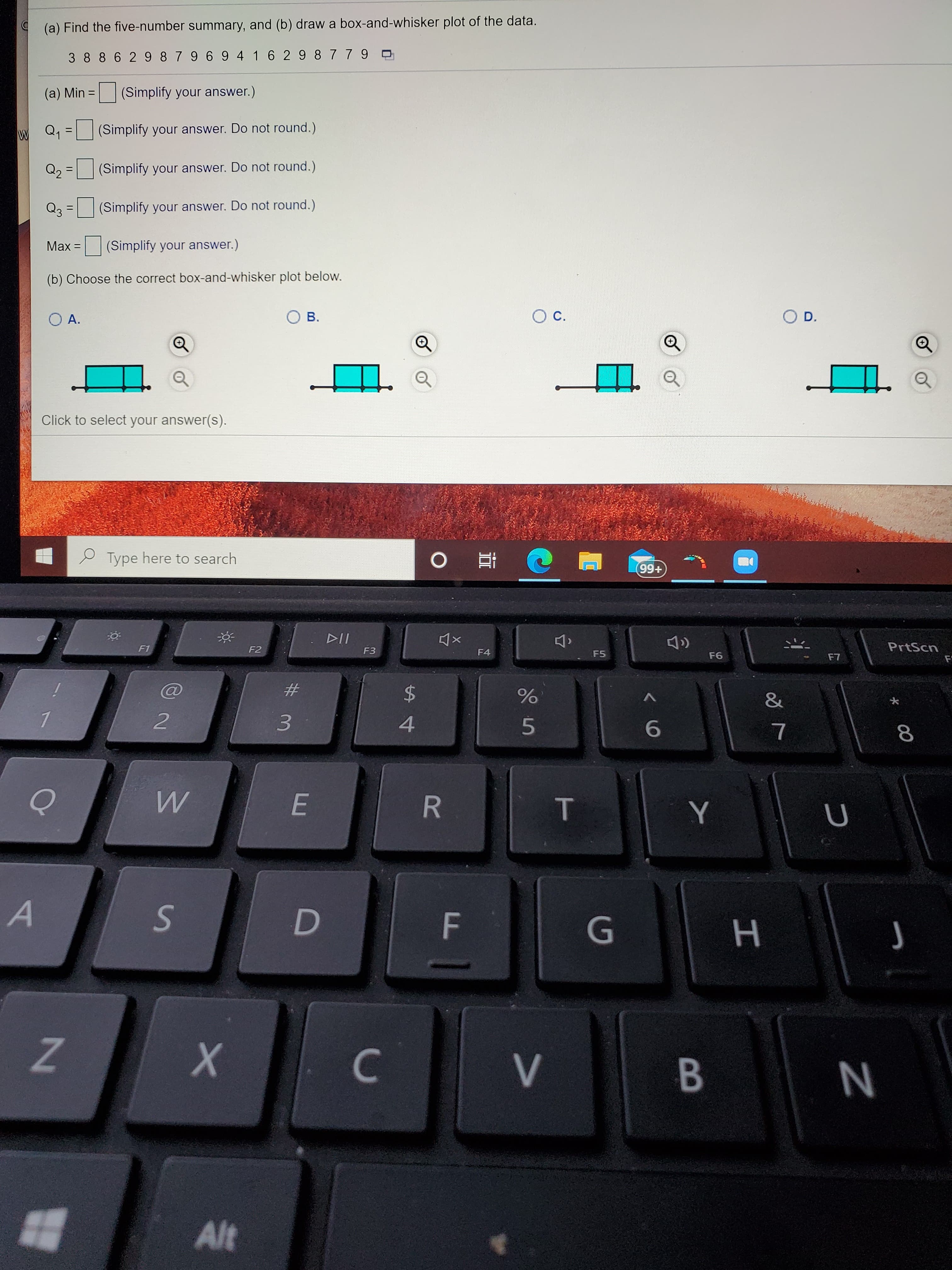 (a) Find the five-number summary, and (b) draw a box-and-whisker plot of the data.
3 88 62 98796 9 4162 9 8779 O
(a) Min = (Simplify your answer.)
Q, = (Simplify your answer. Do not round.)
Q2 = |(Simplify your answer. Do not round.)
Q3
(Simplify your answer. Do not round.)
%3D
Max =
|(Simplify your answer.)
(b) Choose the correct box-and-whisker plot below.
ОА.
В.
С.
O D.
Q
||
