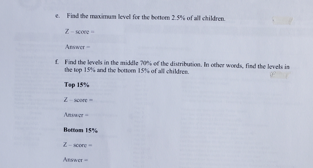 е.
Find the maximum level for the bottom 2.5% of all children.
Z - score =
Answer =
f. Find the levels in the middle 70% of the distribution. In other words, find the levels in
the top 15% and the bottom 15% of all children.
Тор 15%
Z- score =
Answer =
Bottom 15%
Z- score =
Answer =
