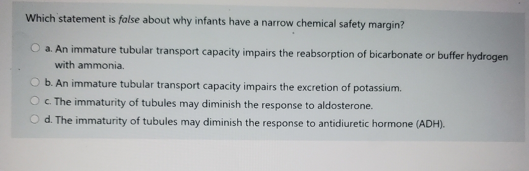 Which statement is false about why infants have a narrow chemical safety margin?
O a. An immature tubular transport capacity impairs the reabsorption of bicarbonate or buffer hydrogen
with ammonia.
O b. An immature tubular transport capacity impairs the excretion of potassium.
O c. The immaturity of tubules may diminish the response to aldosterone.
O d. The immaturity of tubules may diminish the response to antidiuretic hormone (ADH).
