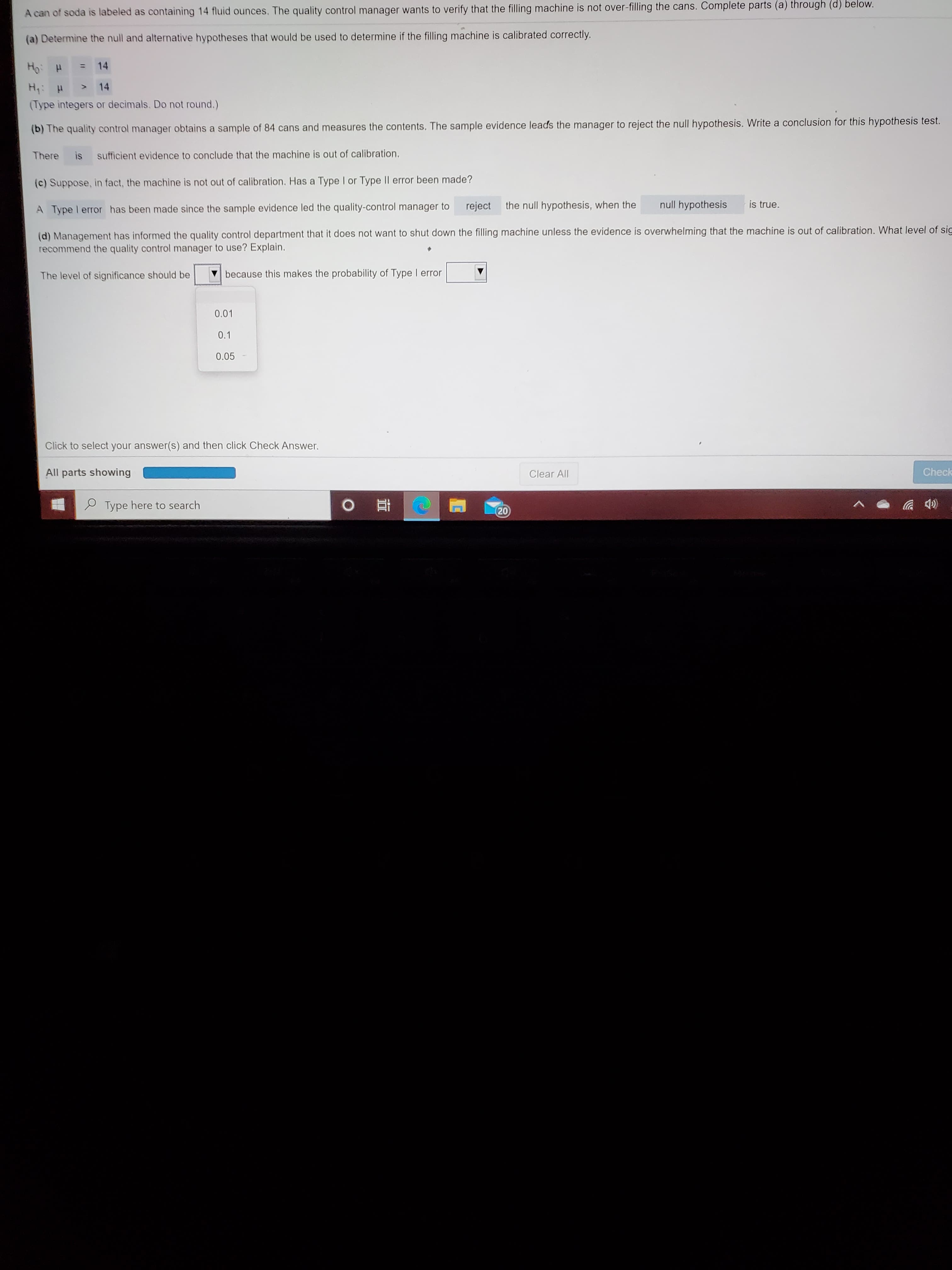 a) Determine the null and alternative hypotheses that would be used to determine if the filling machine is calibrated correctly.
Ho: H
14
%3D
H: H
14
<>
(Type integers or decimals. Do not round.)
(b) The quality control manager obtains a sample of 84 cans and measures the contents. The sample evidence leads the manager to reject the null hypothesis. Write a conclusion for this hypothesis test.
There is sufficient evidence to conclude that the machine is out of calibration.
(c) Suppose, in fact, the machine is not out of calibration. Has a Type I or Type II error been made?
A Type I error has been made since the sample evidence led the quality-control manager to
reject
the null hypothesis, when the
null hypothesis
is true.
(d) Management has informed the quality control department that it does not want to shut down the filling machine unless the evidence is overwhelming that the machine is out of calibration. What level of si
recommend the quality control manager to use? Explain.
