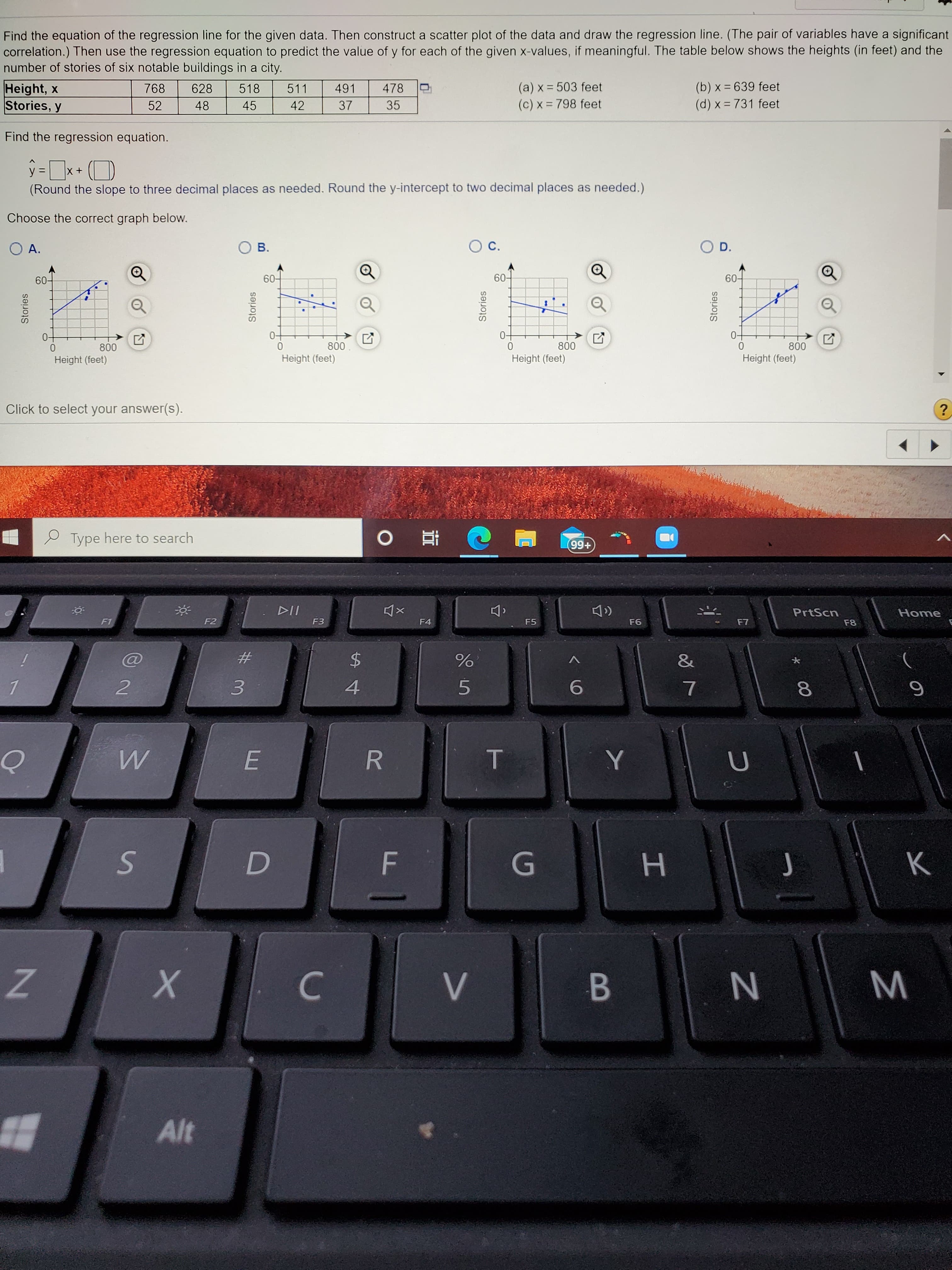 Find the equation of the regression line for the given data. Then construct a scatter plot of the data and draw the regression line. (The pair of variables have a significa
correlation.) Then use the regression equation to predict the value of y for each of the given x-values, if meaningful. The table below shows the heights (in feet) and th
number of stories of six notable buildings in a city.
Height, x
Stories, y
(a) x = 503 feet
(c) x = 798 feet
768
628
518
511
491
478
(b) x = 639 feet
52
48
45
42
37
35
(d) x = 731 feet
Find the regression equation.
ŷ =x+ (D
(Round the slope to three decimal places as needed. Round the y-intercept to two decimal places as needed.)
Choose the correct graph below.
