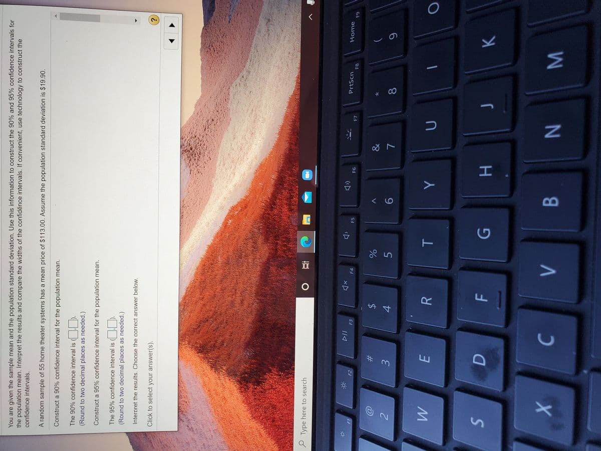 B
T
You are given the sample mean and the population standard deviation. Use this information to construct the 90% and 95% confidence intervals for
the population mean. Interpret the results and compare the widths of the confidence intervals. If convenient, use technology to construct the
confidence intervals.
A random sample of 55 home theater systems has a mean price of $113.00. Assume the population standard deviation is $19.90.
Construct a 90% confidence interval for the population mean.
The 90% confidence interval is ( W D.
(Round to two decimal places as needed.)
Construct a 95% confidence interval for the population mean.
The 95% confidence interval is ( ).
(Round to two decimal places as needed.)
Interpret the results. Choose the correct answer below.
Click to select your answer(s).
P Type here to search
PrtScn
Home
F3
F4
F5
F8
F1
F2
&
$
4
レ
5
9-
8.
3.
E.
H.
K.
W N

