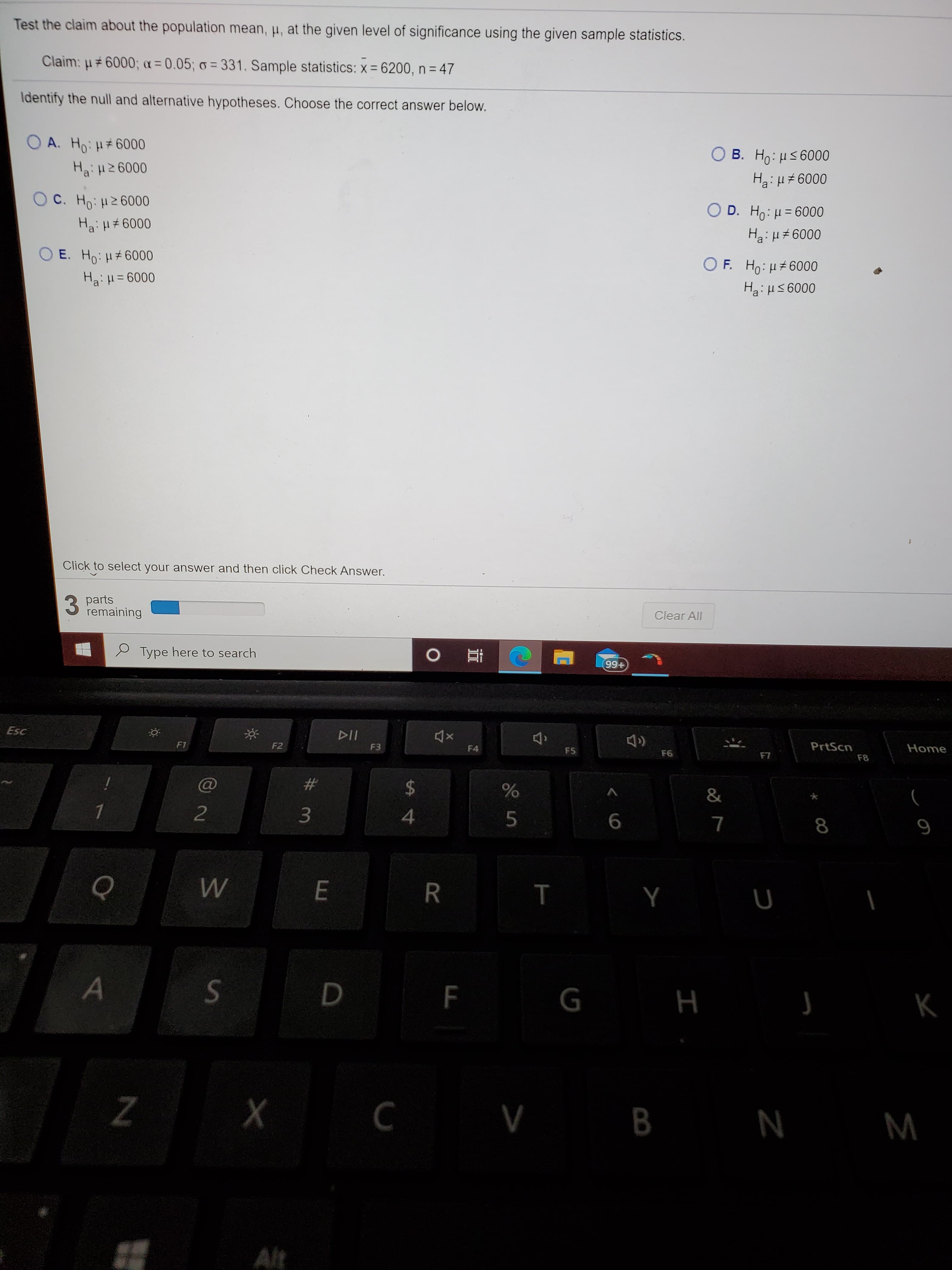 Test the claim about the population mean, µ, at the given level of significance using the given sample statistics.
Claim: u#6000; a = 0.05; o = 331. Sample statistics: x = 6200, n = 47
Identify the null and alternative hypotheses. Choose the correct answer below.
O A. Ho: H#6000
B. Ho: µs 6000
Hai H2 6000
Ha: H# 6000
O C. Ho: H26000
O D. Ho: H = 6000
%3D
Ha: H6000
Ha: u +6000
O E. Ho: H#6000
O F. Ho: µ#6000
Ha:H= 6000
Ha: H5 6000
