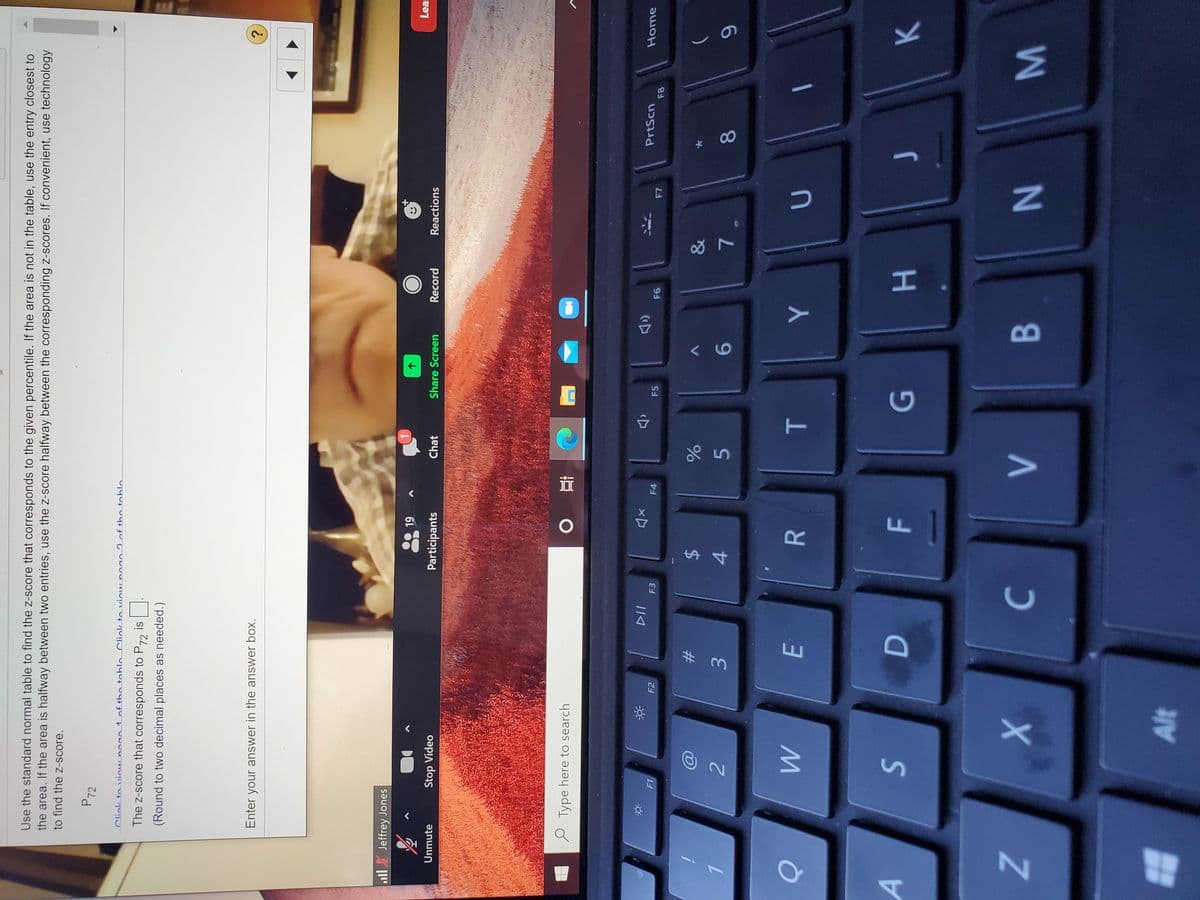 00
T
R
AWM
Z.
Use the standard normal table to find the z-score that corresponds to the given percentile. If the area is not in the table, use the entry closest to
the area. If the area is halfway between two entries, use the z-score halfway between the corresponding z-scores. If convenient, use technology
to find the z-score.
P72
Cliak to viouno
The z-score that corresponds to P72 is
(Round to two decimal places as needed.)
Enter your answer in the answer box.
?.
ll Jeffrey Jones
61
Lea
V
Stop Video
Participants
Chat
Share Screen
Record
Reactions
Unmute
Type here to search
近。
PrtScn
Home
(口
F1
F2
F3
F4
F5
23
2$
5.
9-
4.
A.
B.
