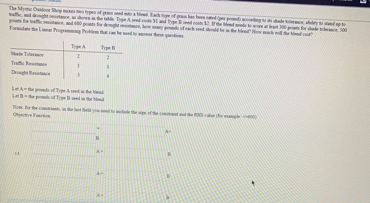 The Mystic Outdoor Shop mixes two types of grass seed into a blend. Each type of grass has been rated (per pound) according to its shade tolerance, ability to stand up to
traffic, and drought resistance, as shown in the table. Type A seed costs $1 and Type B seed costs $2. If the blend needs to score at least 300 points for shade tolerance, 500
points for traffic resistance, and 680 points for drought resistance, how many pounds of each seed should be in the blend? How much will the blend cost?
Formulate the Linear Programming Problem that can be used to answer these questions.
Туре А
Туре В
Shade Tolerance
2.
Traffic Resistance
3
Drought Resistance
3
4
Let A = the pounds of Type A seed in the blend
Let B = the pounds of Type B seed in the blend
Note: for the constraints, in the last field you need to include the sign of the constraint and the RHS value (for example: <=600)
Objective Function
A+
A +
s.t.
A +
A +
B
1.
