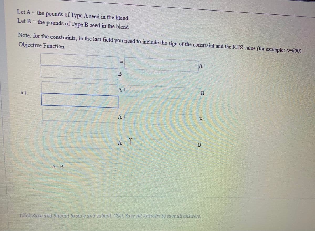 Let A= the pounds of Type A seed in the blend
Let B = the pounds of Type B seed in the blend
%3D
tt
Note: for the constraints, in the last field you need to include the sign of the constraint and the RHS value (for example: <-600)
Objective Function
A+
s.t.
一
A +
A, B
Click Save and Submit to save and submit. Click Save All Answers to save all answers.
B.
B.
A.
