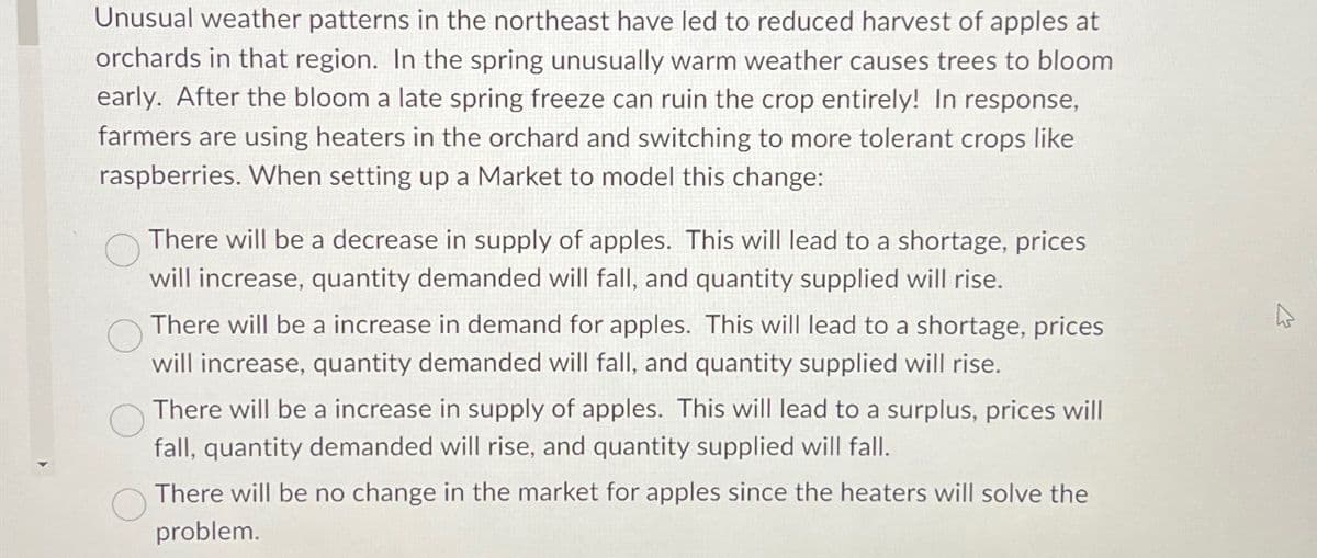 Unusual weather patterns in the northeast have led to reduced harvest of apples at
orchards in that region. In the spring unusually warm weather causes trees to bloom
early. After the bloom a late spring freeze can ruin the crop entirely! In response,
farmers are using heaters in the orchard and switching to more tolerant crops like
raspberries. When setting up a Market to model this change:
There will be a decrease in supply of apples. This will lead to a shortage, prices
will increase, quantity demanded will fall, and quantity supplied will rise.
There will be a increase in demand for apples. This will lead to a shortage, prices
will increase, quantity demanded will fall, and quantity supplied will rise.
There will be a increase in supply of apples. This will lead to a surplus, prices will
fall, quantity demanded will rise, and quantity supplied will fall.
There will be no change in the market for apples since the heaters will solve the
problem.