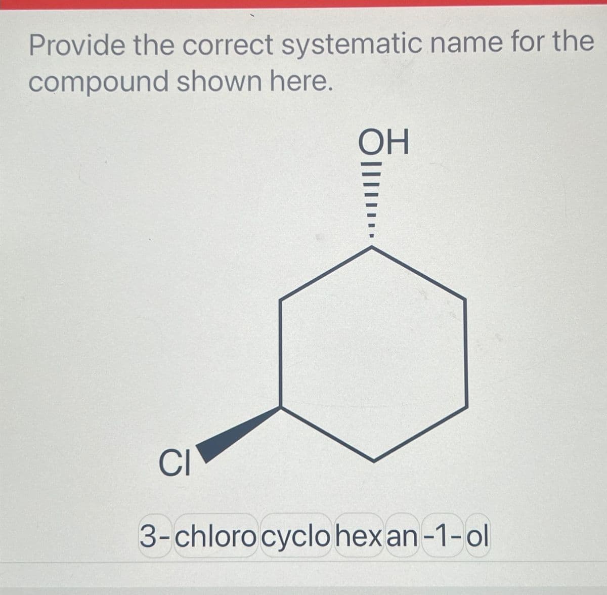 Provide the correct systematic name for the
compound shown here.
ОН
OIIII...
CI
3-chloro cyclohexan-1-ol