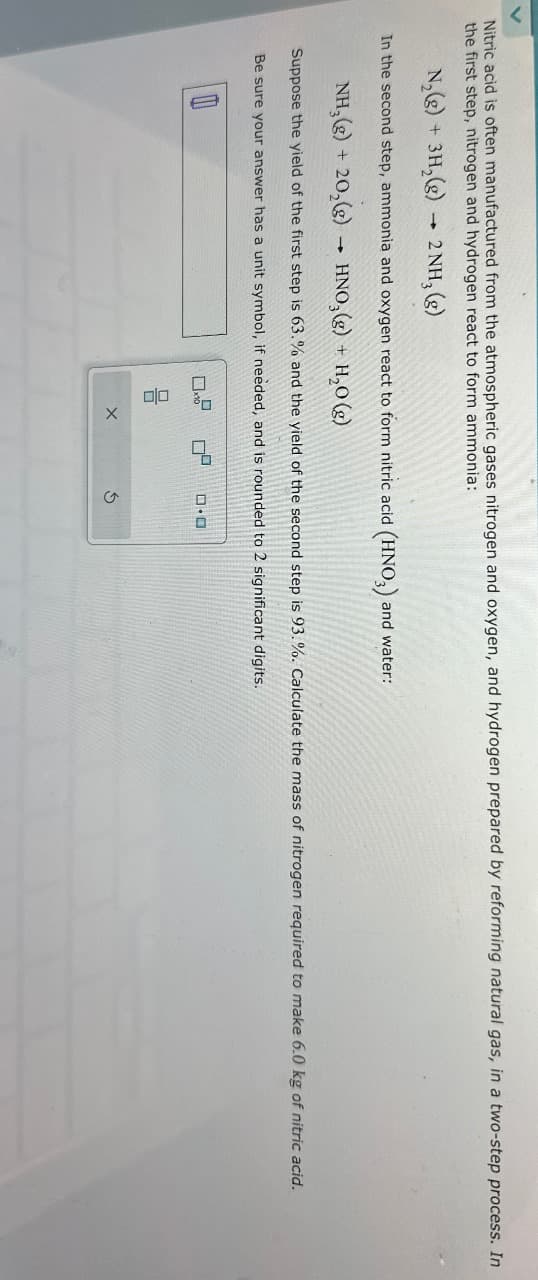 Nitric acid is often manufactured from the atmospheric gases nitrogen and oxygen, and hydrogen prepared by reforming natural gas, in a two-step process. In
the first step, nitrogen and hydrogen react to form ammonia:
N₂(g) + 3H₂(g) → 2NH₂ (g)
In the second step, ammonia and oxygen react to form nitric acid (HNO3) a
and water:
NH₂(g) + 20₂(g)
HNO3(g) + H₂O(g)
1
Suppose the yield of the first step is 63.% and the yield of the second step is 93.%. Calculate the mass of nitrogen required to make 6.0 kg of nitric acid.
Be sure your answer has a unit symbol, if needed, and is rounded to 2 significant digits.
00
X
0²
D.O
Ś