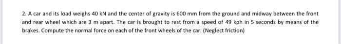 2. A car and its load weighs 40 kN and the center of gravity is 600 mm from the ground and midway between the front
and rear wheel which are 3 m apart. The car is brought to rest from a speed of 49 kph in 5 seconds by means of the
brakes. Compute the normal force on each of the front wheels of the car. (Neglect friction)
