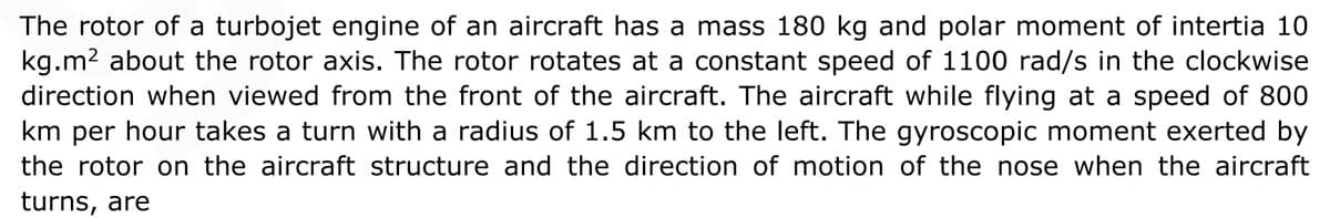 The rotor of a turbojet engine of an aircraft has a mass 180 kg and polar moment of intertia 10
kg.m2 about the rotor axis. The rotor rotates at a constant speed of 1100 rad/s in the clockwise
direction when viewed from the front of the aircraft. The aircraft while flying at a speed of 800
km per hour takes a turn with a radius of 1.5 km to the left. The gyroscopic moment exerted by
the rotor on the aircraft structure and the direction of motion of the nose when the aircraft
turns, are
