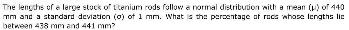 The lengths of a large stock of titanium rods follow a normal distribution with a mean (u) of 440
mm and a standard deviation (o) of 1 mm. What is the percentage of rods whose lengths lie
between 438 mm and 441 mm?

