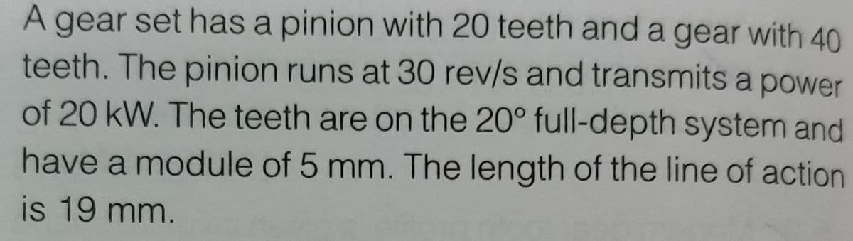 A gear set has a pinion with 20 teeth and a gear with 40
teeth. The pinion runs at 30 rev/s and transmits a power
of 20 kW. The teeth are on the 20° full-depth system and
have a module of 5 mm. The length of the line of action
is 19 mm.
