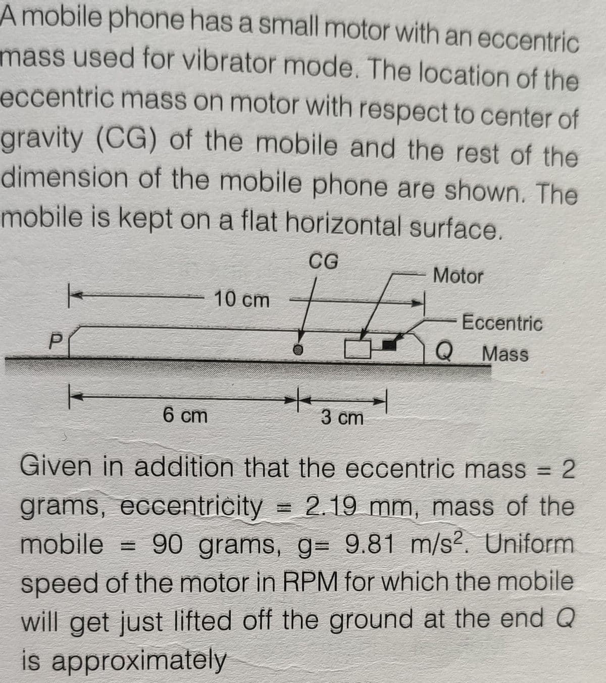 Amobile phone has a small motor with an eccentric
mass used for vibrator mode. The location of the
eccentric mass on motor with respect to center of
gravity (CG) of the mobile and the rest of the
dimension of the mobile phone are shown. The
mobile is kept on a flat horizontal surface.
CG
Motor
10 cm
Eccentric
Mass
6 cm
3 cm
Given in addition that the eccentric mass = 2
grams, eccentricity 2.19 mm, mass of the
mobile = 90 grams, g= 9.81 m/s?. Uniform
speed of the motor in RPM for which the mobile
will get just lifted off the ground at the end Q
is approximately
