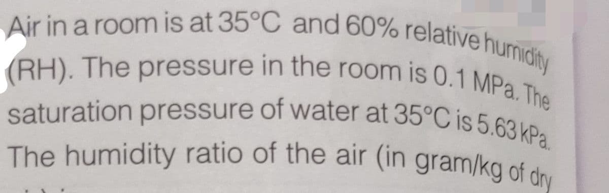 Air in a room is at 35°C and 60% relative humidity
saturation pressure of water at 35°C is 5.63 kPa.
The humidity ratio of the air (in gram/kg of dry
(RH). The pressure in the room is 0.1 MPa. The
(RH), The pressure in the room is 0.1 MPa The
