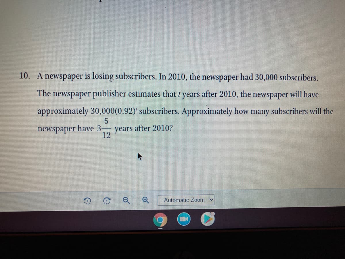 10. A newspaper is losing subseribers. In 2010, the newspaper had 30,000 subscribers.
The newspaper publisher estimates that t years after 2010, the newspaper will have
approximately 30,000(0.92) subscribers. Approximately how many subscribers will the
5
newspaper have 3 years after 2010?
12
Automatic Zoom
of
