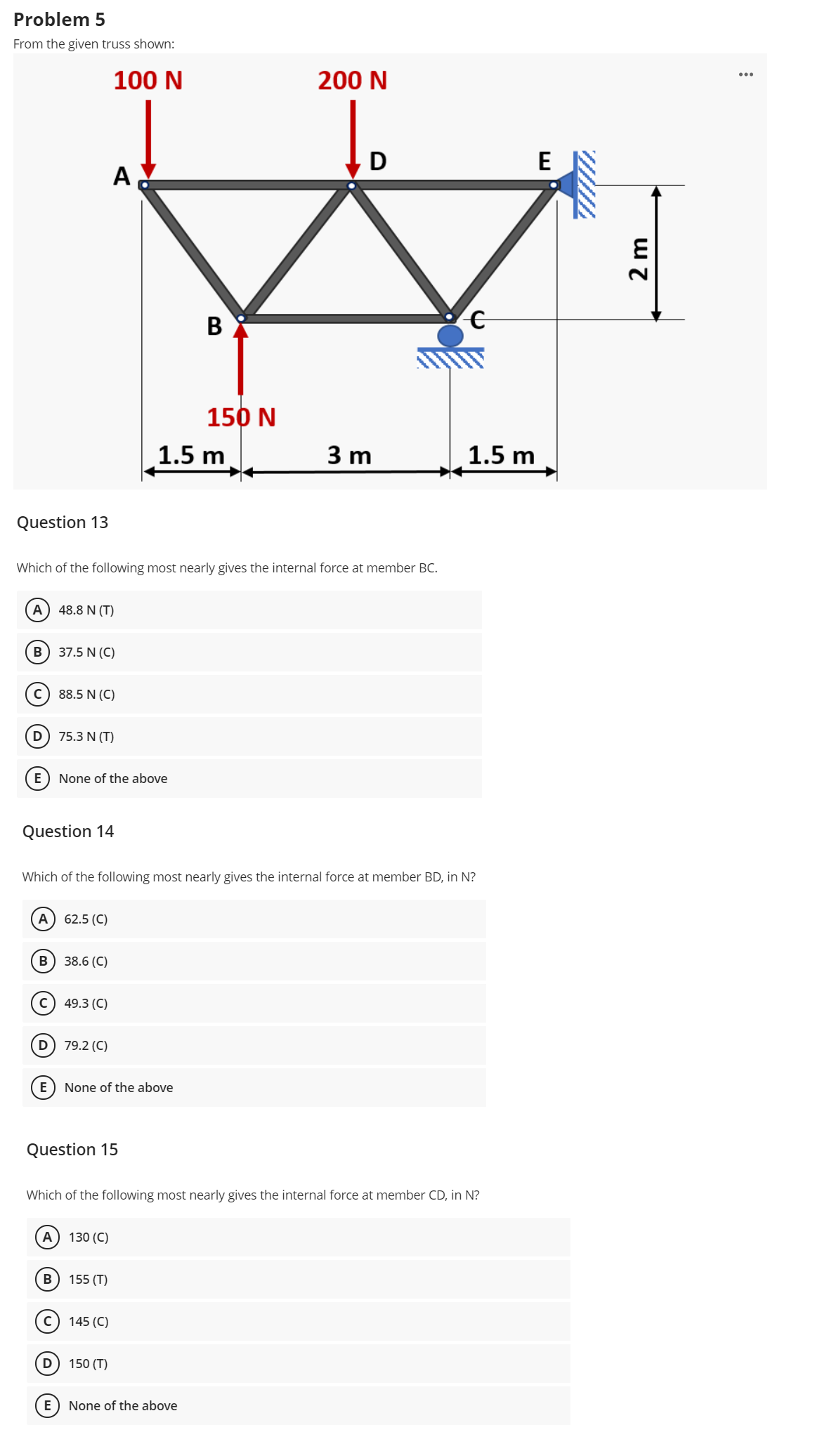 Problem 5
From the given truss shown:
100 N
200 N
D
A
В
150 N
1.5 m
3 m
1.5 m
Question 13
Which of the following most nearly gives the internal force at member BC.
A
48.8 N (T)
В
37.5 N (C)
c) 88.5 N (C)
D) 75.3 N (T)
None of the above
Question 14
Which of the following most nearly gives the internal force at member BD, in N?
A) 62.5 (C)
B) 38.6 (C)
49.3 (C)
79.2 (C)
E
None of the above
Question 15
Which of the following most nearly gives the internal force at member CD, in N?
А
130 (C)
B
155 (T)
145 (C)
D) 150 (T)
None of the above
