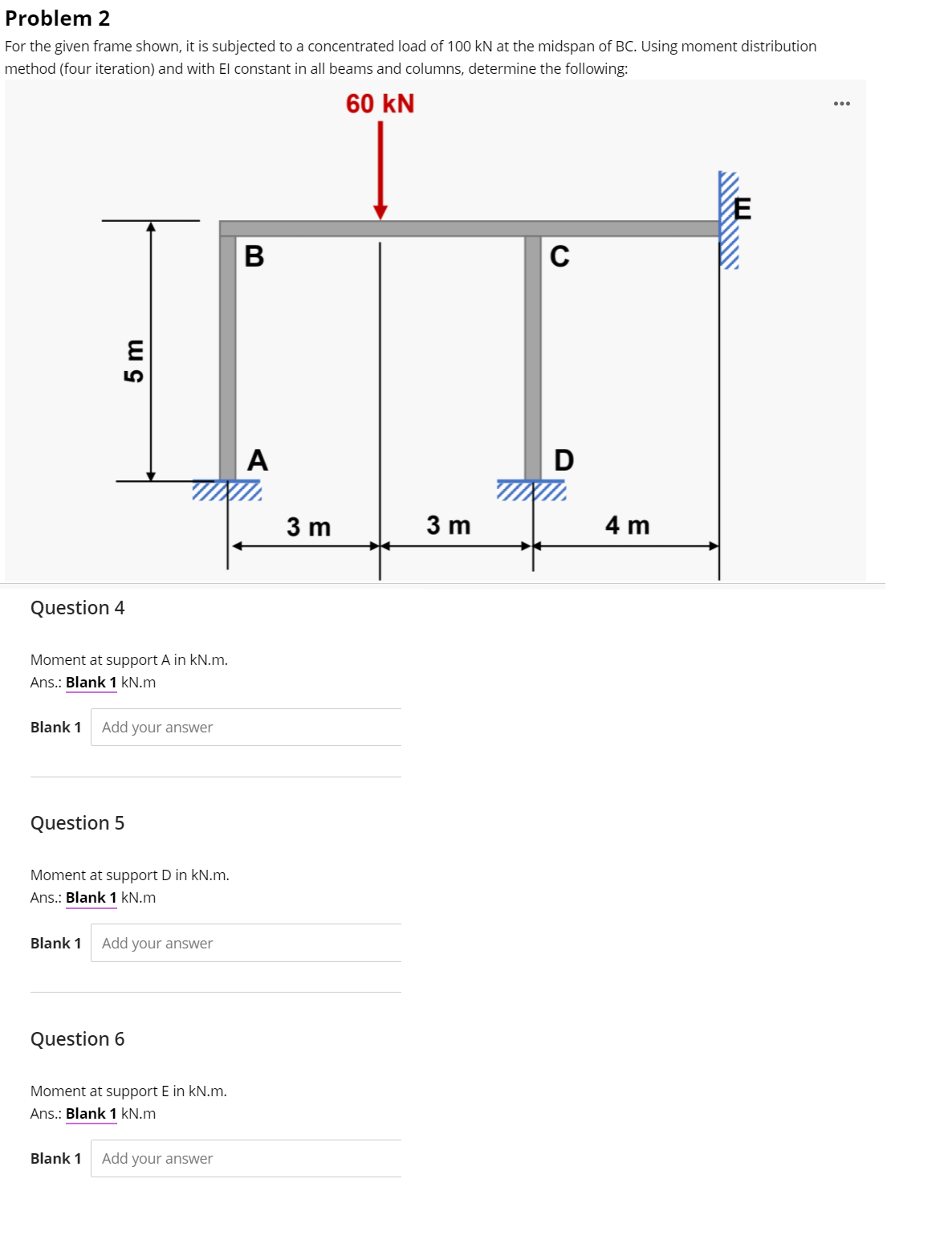 Problem 2
For the given frame shown, it is subjected to a concentrated load of 100 kN at the midspan of BC. Using moment distribution
method (four iteration) and with El constant in all beams and columns, determine the following:
60 kN
В
A
D
3 m
3 m
4 m
Question 4
Moment at support A in kN.m.
Ans.: Blank 1 kN.m
Blank 1
Add your answer
Question 5
Moment at support D in kN.m.
Ans.: Blank 1 kN.m
Blank 1
Add your answer
Question 6
Moment at support E in kN.m.
Ans.: Blank 1 kN.m
Blank 1
Add your answer
